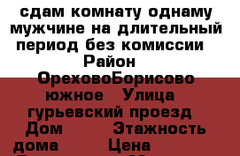 сдам комнату однаму мужчине.на длительный период.без комиссии › Район ­ ОреховоБорисово южное › Улица ­ гурьевский проезд › Дом ­ 29 › Этажность дома ­ 17 › Цена ­ 15 000 - Все города, Москва г. Недвижимость » Квартиры аренда   . Адыгея респ.,Адыгейск г.